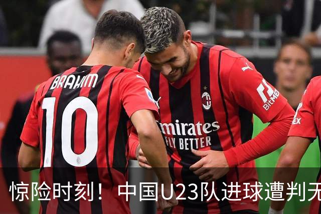 惊险时刻！中国U23队进球遭判无效，朱辰杰犯规成关键